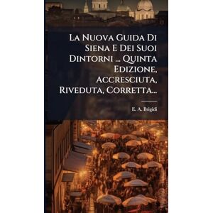 Brigidi, E A La Nuova Guida Di Siena E Dei Suoi Dintorni ... Quinta Edizione, Accresciuta, Riveduta, Corretta... Brigidi, E A La Nuova Guida Di Siena E Dei Suoi Dintorni ... Quinta Edizione, Accresciuta, Riveduta, Corretta...