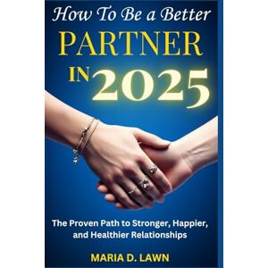D. LAWN, MARIA D. LAWN How to Be a Better Partner in 2025: The Proven Path to Stronger, Happier, and Healthier Relationships D. LAWN, MARIA D. LAWN How to Be a Better Partner in 2025: The Proven Path to Stronger, Happier, and Healthier Relationships