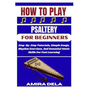 DELA, AMIRA HOW TO PLAY PSALTERY FOR BEGINNERS: Step-By-Step Tutorials, Simple Songs, Rhythm Exercises, And Essential Music Skills For Fast Learning DELA, AMIRA HOW TO PLAY PSALTERY FOR BEGINNERS: Step-By-Step Tutorials, Simple Songs, Rhythm Exercises, And Essential Music Skills For Fast Learning