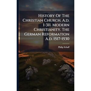 Schaff, Philip History Of The Christian Church. A.d. 1-311. Modern Christianity. The German Reformation A.d. 1517-1530 Schaff, Philip History Of The Christian Church. A.d. 1-311. Modern Christianity. The German Reformation A.d. 1517-1530