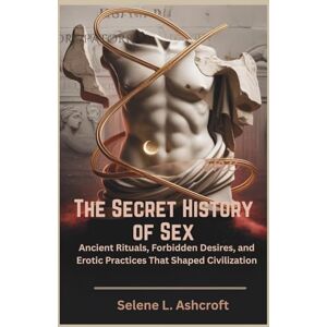 L. Ashcroft, Selene The Secret History of Sex: Ancient Rituals, Forbidden Desires, and Erotic Practices That Shaped Civilization L. Ashcroft, Selene The Secret History of Sex: Ancient Rituals, Forbidden Desires, and Erotic Practices That Shaped Civilization