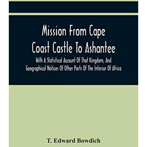 Edward Bowdich, T Mission From Cape Coast Castle To Ashantee, With A Statistical Account Of That Kingdom, And Geographical Notices Of Other Parts Of The Interior Of Africa Edward Bowdich, T Mission From Cape Coast Castle To Ashantee, With A Statistical Account Of That Kingdom, And Geographical Notices Of Other Parts Of The Interior Of Africa