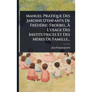 Jacobs, Jean François Manuel Pratique Des Jardins D'enfants De FrÃ(c)dÃ(c)ric Froebel, À L'usage Des Institutrices Et Des Mères De Famille... Jacobs, Jean François Manuel Pratique Des Jardins D'enfants De FrÃ(c)dÃ(c)ric Froebel, À L'usage Des Institutrices Et Des Mères De Famille...