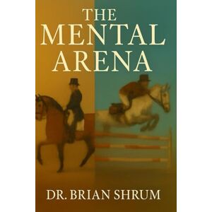 Shrum, Dr Brian The Mental Arena: Train Your Brain Like You Train Your Horse Shrum, Dr Brian The Mental Arena: Train Your Brain Like You Train Your Horse