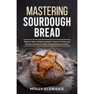 Eldridge, Molly Mastering Sourdough Bread: Step by Step Guidance, Expert Tips and Tricks, and Diverse Recipes to Make Artisan Bread at Home Eldridge, Molly Mastering Sourdough Bread: Step by Step Guidance, Expert Tips and Tricks, and Diverse Recipes to Make Artisan Bread at Home