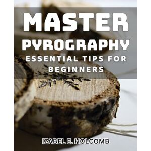 E. Holcomb, Izabel Master Pyrography: Essential Tips for Beginners: Unlock the Art of Woodburning: Everything You Need to Know E. Holcomb, Izabel Master Pyrography: Essential Tips for Beginners: Unlock the Art of Woodburning: Everything You Need to Know