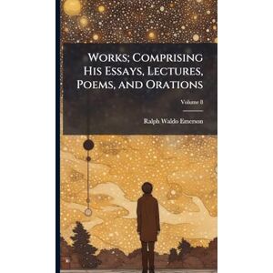 Emerson, Ralph Waldo 1803-1882 Works; Comprising His Essays, Lectures, Poems, and Orations Emerson, Ralph Waldo 1803-1882 Works; Comprising His Essays, Lectures, Poems, and Orations