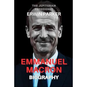 Parker, Erwin EMMANUEL MACRON BIOGRAPHY: THE JUPITERIAN PRESIDENCY Parker, Erwin EMMANUEL MACRON BIOGRAPHY: THE JUPITERIAN PRESIDENCY
