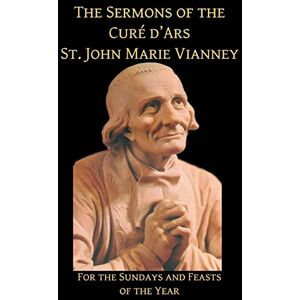 Vianney, St. John Marie The Sermons of the Cure d'Ars: For the Sundays and Feasts of the Year Vianney, St. John Marie The Sermons of the Cure d'Ars: For the Sundays and Feasts of the Year