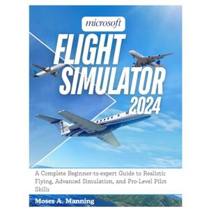 Manning, Moses A. Microsoft Flight Simulator 2024: A Complete Beginner-to-Expert Guide to Realistic Flying, Advanced Simulation, and Pro-Level Pilot Skills Manning, Moses A. Microsoft Flight Simulator 2024: A Complete Beginner-to-Expert Guide to Realistic Flying, Advanced Simulation, and Pro-Level Pilot Skills