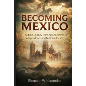 Whitcombe, Eleanor Becoming Mexico: The Epic Journey from Aztec Empires to Independence and National Identity Whitcombe, Eleanor Becoming Mexico: The Epic Journey from Aztec Empires to Independence and National Identity
