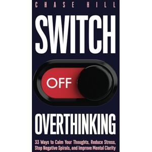 Hill, Chase Switch Off Overthinking: 33 Ways to Calm Your Thoughts, Reduce Stress, Stop Negative Spirals, and Improve Mental Clarity (Master the Art of Self-Improvement) Hill, Chase Switch Off Overthinking: 33 Ways to Calm Your Thoughts, Reduce Stress, Stop Negative Spirals, and Improve Mental Clarity (Master the Art of Self-Improvement)