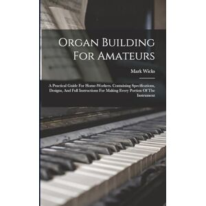 Mark, Wicks Organ Building For Amateurs: A Practical Guide For Home-workers. Containing Specifications, Designs, And Full Instructions For Making Every Portion Of The Instrument Mark, Wicks Organ Building For Amateurs: A Practical Guide For Home-workers. Containing Specifications, Designs, And Full Instructions For Making Every Portion Of The Instrument