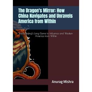 Mishra, Anurag The Dragon's Mirror: How China Navigates and Unravels America from Within: Inside Beijing’s Long Game to Influence and Weaken America from Within Mishra, Anurag The Dragon's Mirror: How China Navigates and Unravels America from Within: Inside Beijing’s Long Game to Influence and Weaken America from Within
