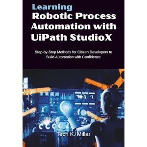 Millar, Tech K. Learning Robotic Process Automation with UiPath StudioX: Step-by-Step Methods for Citizen Developers to Build Automation with Confidence Millar, Tech K. Learning Robotic Process Automation with UiPath StudioX: Step-by-Step Methods for Citizen Developers to Build Automation with Confidence