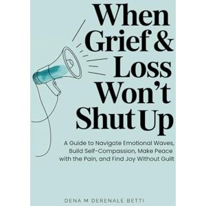Derenale Betti, Dena M When Grief & Loss Won't Shut Up: A Guide to Navigate Emotional Waves, Build Self-Compassion, Make Peace with the Pain, and Find Joy Without Guilt Derenale Betti, Dena M When Grief & Loss Won't Shut Up: A Guide to Navigate Emotional Waves, Build Self-Compassion, Make Peace with the Pain, and Find Joy Without Guilt