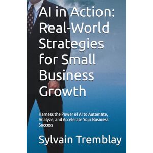 Tremblay, Sylvain AI in Action: Real-World Strategies for Small Business Growth: Harness the Power of AI to Automate, Analyze, and Accelerate Your Business Success Tremblay, Sylvain AI in Action: Real-World Strategies for Small Business Growth: Harness the Power of AI to Automate, Analyze, and Accelerate Your Business Success