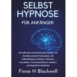 Blackwell, Finne H Selbst Hypnose Für Anfänger: Schnelle Neuverdrahtung des Geistes, um das Bewusstsein freizusetzen, die Selbstheilung zu fördern, Reichtum anzuziehen, Trancezustände zu meistern und ängstliche Gedanken Blackwell, Finne H Selbst Hypnose Für Anfänger: Schnelle Neuverdrahtung des Geistes, um das Bewusstsein freizusetzen, die Selbstheilung zu fördern, Reichtum anzuziehen, Trancezustände zu meistern und ängstliche Gedanken
