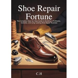 H, C. Shoe Repair Fortune: The Complete Step-by-Step Guide to Building a Profitable, Scalable, and Long-Lasting Shoe Repair Business H, C. Shoe Repair Fortune: The Complete Step-by-Step Guide to Building a Profitable, Scalable, and Long-Lasting Shoe Repair Business