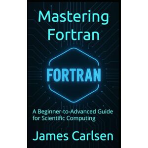 Carlsen, James Mastering Fortran: A Beginner-to-Advanced Guide for Scientific Computing Carlsen, James Mastering Fortran: A Beginner-to-Advanced Guide for Scientific Computing