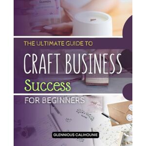 Glennious Calihounie The Ultimate Guide to Craft Business Success for Beginners: Step-by-Step Instructions to Transform Your Arts and Crafts Passion into a Profitable and Sustainable Business Glennious Calihounie The Ultimate Guide to Craft Business Success for Beginners: Step-by-Step Instructions to Transform Your Arts and Crafts Passion into a Profitable and Sustainable Business