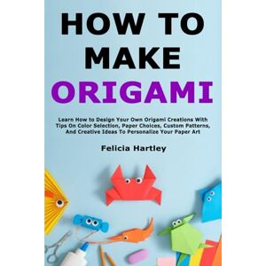 Hartley, Felicia How to Make Origami: Learn How to Design Your Own Origami Creations With Tips On Color Selection, Paper Choices, Custom Patterns, And Creative Ideas To Personalize Your Paper Art Hartley, Felicia How to Make Origami: Learn How to Design Your Own Origami Creations With Tips On Color Selection, Paper Choices, Custom Patterns, And Creative Ideas To Personalize Your Paper Art