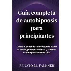 Falkner, Renato M. Guía completa de autohipnosis para principiantes: Libere el poder de su mente para aliviar el estrés, generar confianza y crear un cambio positivo en su vida Falkner, Renato M. Guía completa de autohipnosis para principiantes: Libere el poder de su mente para aliviar el estrés, generar confianza y crear un cambio positivo en su vida