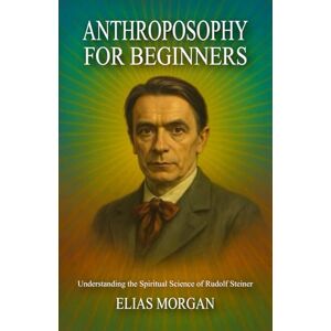 Morgan, Elias Anthroposophy for Beginners: Understanding the Spiritual Science of Rudolf Steiner Morgan, Elias Anthroposophy for Beginners: Understanding the Spiritual Science of Rudolf Steiner