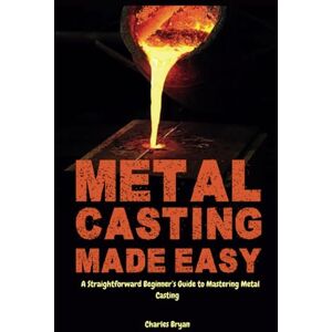 Bryan, Charles Metal Casting Made Easy: A Comprehensive Step-by-Step Guide for Absolute Beginners to Get Started with Metal Casting and Master the Techniques Bryan, Charles Metal Casting Made Easy: A Comprehensive Step-by-Step Guide for Absolute Beginners to Get Started with Metal Casting and Master the Techniques