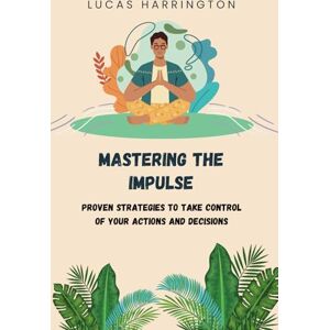 Harrington, Lucas Mastering the Impulse: Proven Strategies to Take Control of Your Actions and Decisions Harrington, Lucas Mastering the Impulse: Proven Strategies to Take Control of Your Actions and Decisions