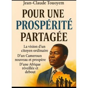 TOUOYEM, Jean-Claude POUR UNE PROSPÉRITÉ PARTAGÉE: La vision d’un citoyen ordinaire D’un Cameroun nouveau et prospère D’une Afrique réveillée et debout TOUOYEM, Jean-Claude POUR UNE PROSPÉRITÉ PARTAGÉE: La vision d’un citoyen ordinaire D’un Cameroun nouveau et prospère D’une Afrique réveillée et debout