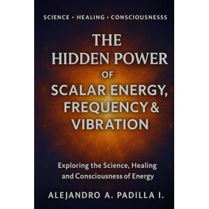 Padilla I, Alejandro A THE HIDDEN POWER OF SCALAR ENERGY, FREQUENCY AND VIBRATION: Exploring the Science, Healing and Consciousness of Energy Padilla I, Alejandro A THE HIDDEN POWER OF SCALAR ENERGY, FREQUENCY AND VIBRATION: Exploring the Science, Healing and Consciousness of Energy