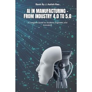 Rao, J Aatish AI in manufacturing From Industry 4.0 to 5.0: A Complete Guide for Students, Engineers, and Innovators Rao, J Aatish AI in manufacturing From Industry 4.0 to 5.0: A Complete Guide for Students, Engineers, and Innovators