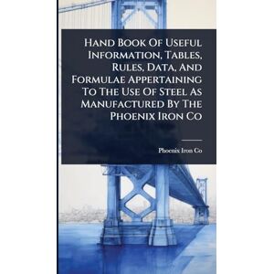 Hand Book Of Useful Information, Tables, Rules, Data, And Formulae Appertaining To The Use Of Steel As Manufactured By The Phoenix Iron Co Hand Book Of Useful Information, Tables, Rules, Data, And Formulae Appertaining To The Use Of Steel As Manufactured By The Phoenix Iron Co