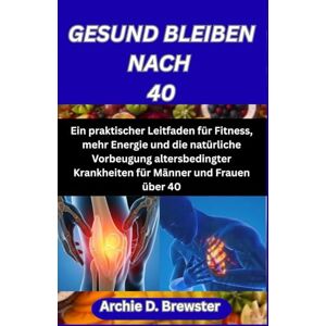 D. Brewster, Archie GESUND BLEIBEN NACH 40: Ein praktischer Leitfaden für Fitness, mehr Energie und die natürliche Vorbeugung altersbedingter Krankheiten für Männer und Frauen über 40 D. Brewster, Archie GESUND BLEIBEN NACH 40: Ein praktischer Leitfaden für Fitness, mehr Energie und die natürliche Vorbeugung altersbedingter Krankheiten für Männer und Frauen über 40
