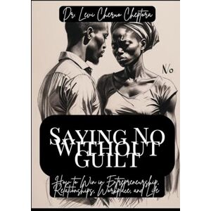 CHEPTORA, Dr. LEVI CHERUO Saying No Without Guilt: How to Win in Entrepreneurship, Relationships, Workplace, and Life CHEPTORA, Dr. LEVI CHERUO Saying No Without Guilt: How to Win in Entrepreneurship, Relationships, Workplace, and Life