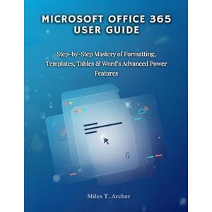 Archer, Miles T. MICROSOFT OFFICE 365 User GUIDE: Step-by-Step Mastery of Formatting, Templates, Tables & Word’s Advanced Power Features Archer, Miles T. MICROSOFT OFFICE 365 User GUIDE: Step-by-Step Mastery of Formatting, Templates, Tables & Word’s Advanced Power Features