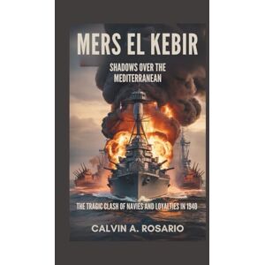 A. Rosario, Calvin Mers El Kebir: Shadows Over the Mediterranean: The Tragic Clash of Navies and Loyalties in 1940 A. Rosario, Calvin Mers El Kebir: Shadows Over the Mediterranean: The Tragic Clash of Navies and Loyalties in 1940