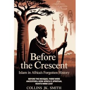 Smith, Collins JK. Before The Crescent: Islam In Africa's Forgotten History: Before the Mosque, There Were Ancestors: How Africa's Spiritual Roots Were Lost Smith, Collins JK. Before The Crescent: Islam In Africa's Forgotten History: Before the Mosque, There Were Ancestors: How Africa's Spiritual Roots Were Lost