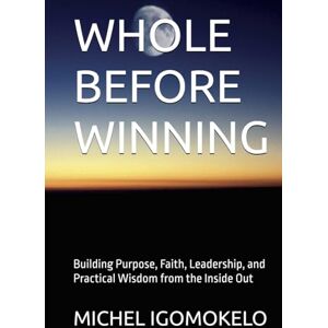 IGOMOKELO, MICHEL WHOLE BEFORE WINNING: Building Purpose, Faith, Leadership, and Practical Wisdom from the Inside Out (BECOMING LIGHT IN DARKNESS JOURNEY) IGOMOKELO, MICHEL WHOLE BEFORE WINNING: Building Purpose, Faith, Leadership, and Practical Wisdom from the Inside Out (BECOMING LIGHT IN DARKNESS JOURNEY)