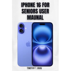 T. Grav, Timothy Iphone 16 for Seniors User Maunal: The Simple Step-by-Step Guide to Master Your New iPhone T. Grav, Timothy Iphone 16 for Seniors User Maunal: The Simple Step-by-Step Guide to Master Your New iPhone
