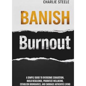 Steele, Charlie BANISH BURNOUT: A SIMPLE GUIDE TO OVERCOME EXHAUSTION, BUILD RESILIENCE, PRIORITIZE WELL-BEING, ESTABLISH BOUNDARIES, AND EMBRACE AUTHENTIC LIVING Steele, Charlie BANISH BURNOUT: A SIMPLE GUIDE TO OVERCOME EXHAUSTION, BUILD RESILIENCE, PRIORITIZE WELL-BEING, ESTABLISH BOUNDARIES, AND EMBRACE AUTHENTIC LIVING