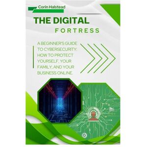 Halstead, Corin The Digital Fortress: A Beginner's Guide to Cybersecurity: How to Protect Yourself, Your Family, and Your Business Online Halstead, Corin The Digital Fortress: A Beginner's Guide to Cybersecurity: How to Protect Yourself, Your Family, and Your Business Online