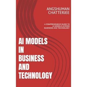 CHATTERJEE, ANGSHUMAN AI MODELS IN BUSINESS AND TECHNOLOGY: A COMPREHENSIVE GUIDE TO AI MODELS ACROSS BUSINESS AND TECHNOLOGY CHATTERJEE, ANGSHUMAN AI MODELS IN BUSINESS AND TECHNOLOGY: A COMPREHENSIVE GUIDE TO AI MODELS ACROSS BUSINESS AND TECHNOLOGY