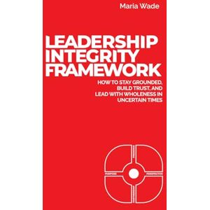 Wade, Maria Leadership Integrity Framework: How to Stay Grounded, Build Trust, and Lead with Wholeness in Uncertain Times Wade, Maria Leadership Integrity Framework: How to Stay Grounded, Build Trust, and Lead with Wholeness in Uncertain Times