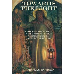 Dobson, Nicholas Towards The Light: Hypocrisy, Corruption; Mercy and Redemption: A full commentary on Shakespeare’s Measure For Measure (Shakespeare In Detail) Dobson, Nicholas Towards The Light: Hypocrisy, Corruption; Mercy and Redemption: A full commentary on Shakespeare’s Measure For Measure (Shakespeare In Detail)