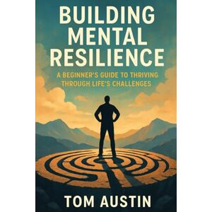 Austin, Thomas Building Mental Resilience: A Beginner's Guide to Thriving Through Life's Challenges Austin, Thomas Building Mental Resilience: A Beginner's Guide to Thriving Through Life's Challenges