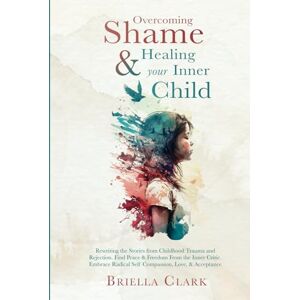 Clark, Briella Overcoming Shame & Healing Your Inner Child: Rewriting the Stories from Childhood Trauma and Rejection. Find Peace & Freedom From the Inner Critic. Embrace Radical Self Compassion, Love, & Acceptance Clark, Briella Overcoming Shame & Healing Your Inner Child: Rewriting the Stories from Childhood Trauma and Rejection. Find Peace & Freedom From the Inner Critic. Embrace Radical Self Compassion, Love, & Acceptance