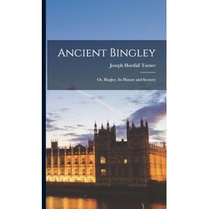 Turner, Joseph Horsfall Ancient Bingley: Or, Bingley, Its History and Scenery Turner, Joseph Horsfall Ancient Bingley: Or, Bingley, Its History and Scenery