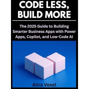 Vexel, Alira Code Less, Build More: The 2025 Guide to Building Smarter Business Apps with Power Apps, Copilot, and Low-Code AI Vexel, Alira Code Less, Build More: The 2025 Guide to Building Smarter Business Apps with Power Apps, Copilot, and Low-Code AI